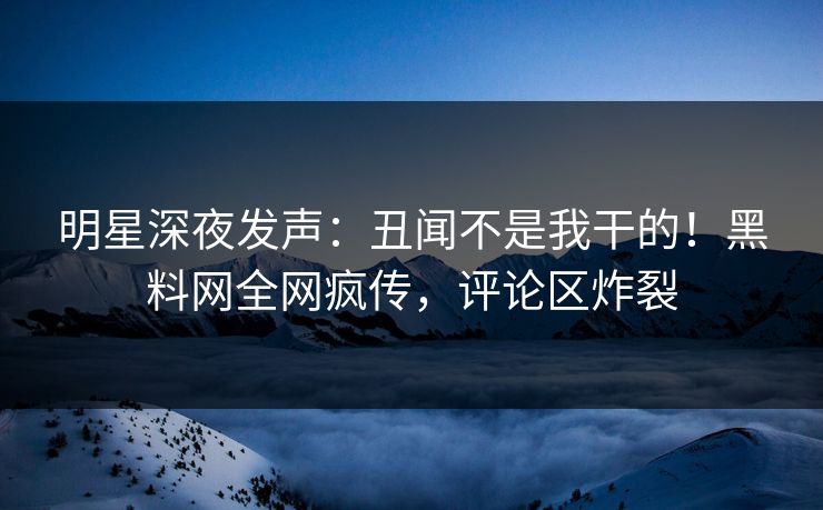 明星深夜发声:丑闻不是我干的!黑料网全网疯传,评论区炸裂