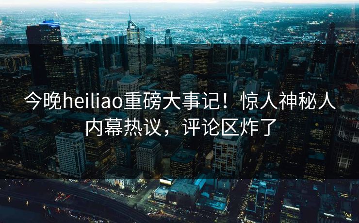 今晚heiliao重磅大事记！惊人神秘人内幕热议，评论区炸了