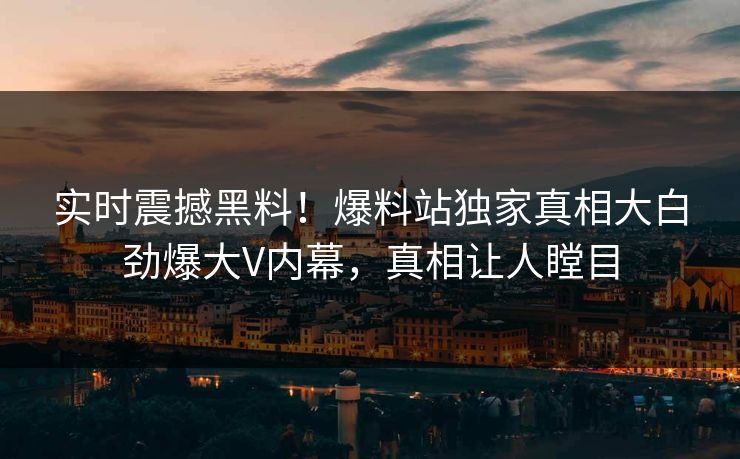 实时震撼黑料！爆料站独家真相大白劲爆大V内幕，真相让人瞠目