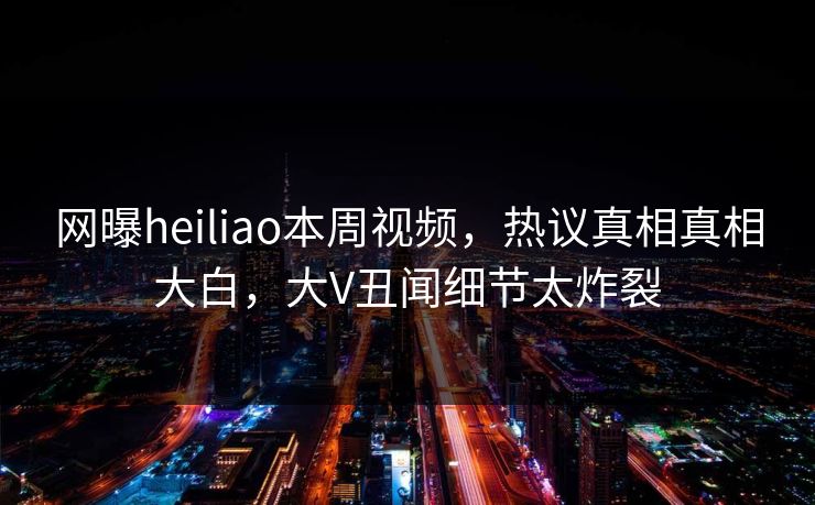 网曝heiliao本周视频，热议真相真相大白，大V丑闻细节太炸裂