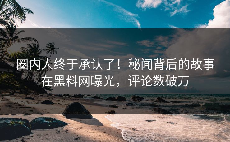 圈内人终于承认了！秘闻背后的故事在黑料网曝光，评论数破万