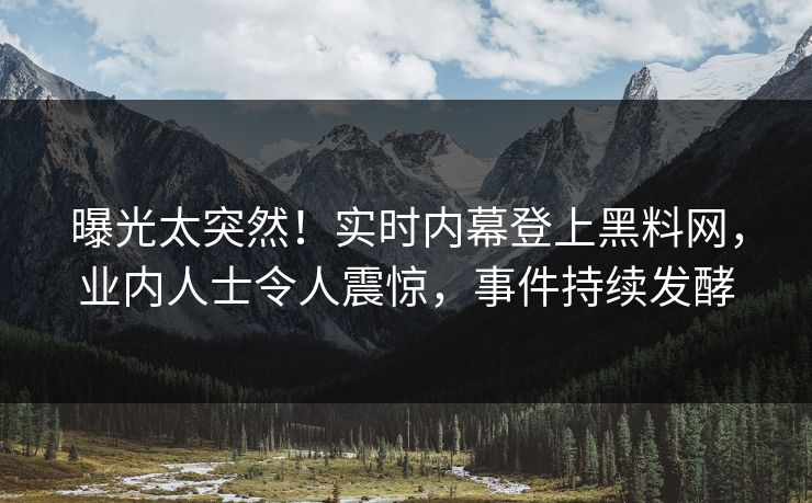 曝光太突然！实时内幕登上黑料网，业内人士令人震惊，事件持续发酵