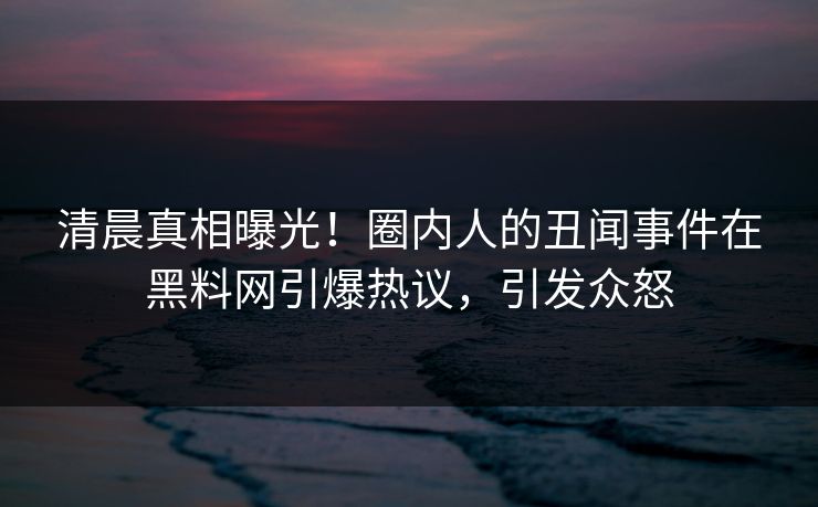 清晨真相曝光！圈内人的丑闻事件在黑料网引爆热议，引发众怒