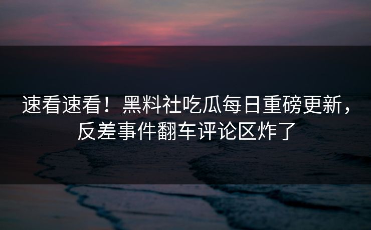 速看速看！黑料社吃瓜每日重磅更新，反差事件翻车评论区炸了