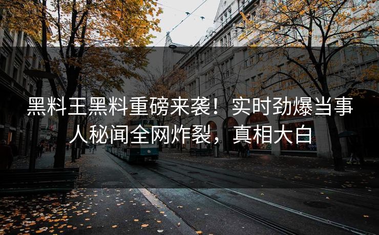 黑料王黑料重磅来袭！实时劲爆当事人秘闻全网炸裂，真相大白