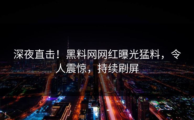深夜直击！黑料网网红曝光猛料，令人震惊，持续刷屏