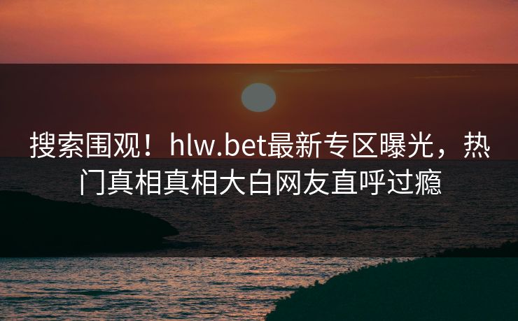 搜索围观！hlw.bet最新专区曝光，热门真相真相大白网友直呼过瘾