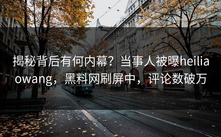 揭秘背后有何内幕？当事人被曝heiliaowang，黑料网刷屏中，评论数破万