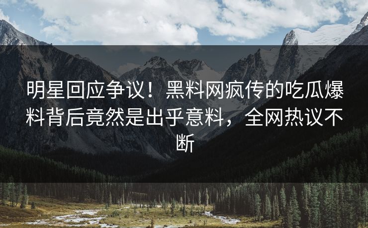 明星回应争议！黑料网疯传的吃瓜爆料背后竟然是出乎意料，全网热议不断