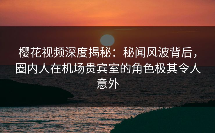 樱花视频深度揭秘：秘闻风波背后，圈内人在机场贵宾室的角色极其令人意外