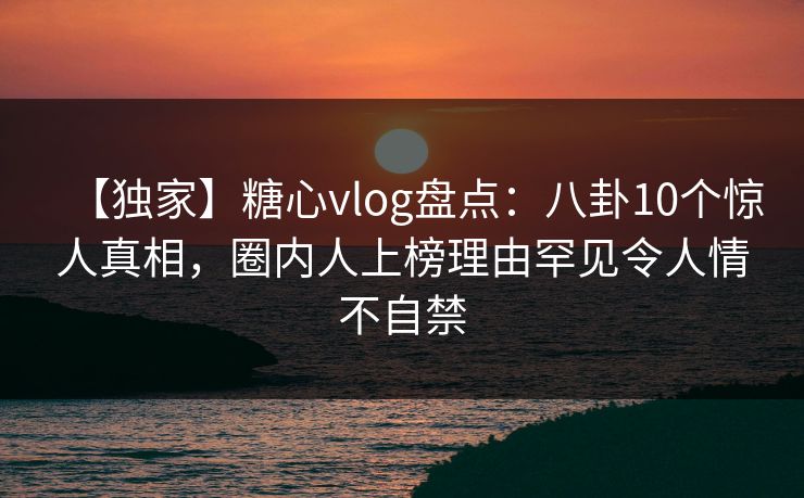 【独家】糖心vlog盘点：八卦10个惊人真相，圈内人上榜理由罕见令人情不自禁