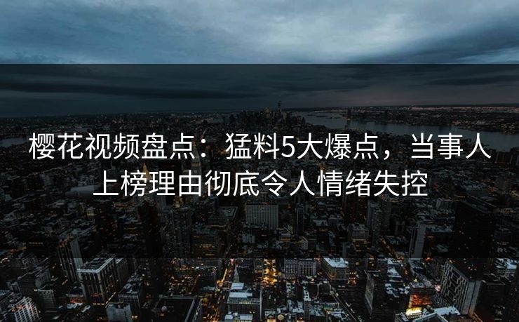 樱花视频盘点：猛料5大爆点，当事人上榜理由彻底令人情绪失控