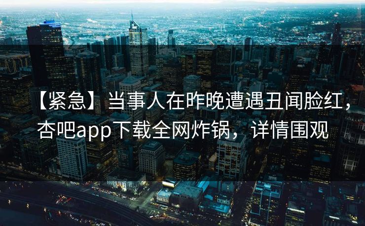 【紧急】当事人在昨晚遭遇丑闻脸红，杏吧app下载全网炸锅，详情围观