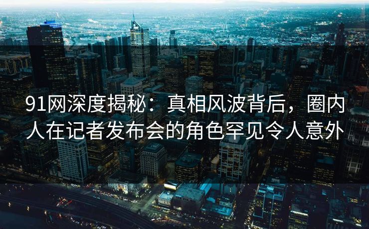91网深度揭秘：真相风波背后，圈内人在记者发布会的角色罕见令人意外