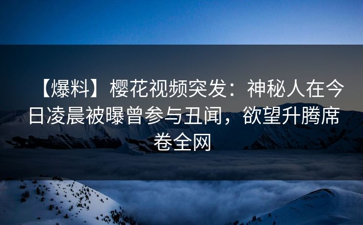 【爆料】樱花视频突发：神秘人在今日凌晨被曝曾参与丑闻，欲望升腾席卷全网