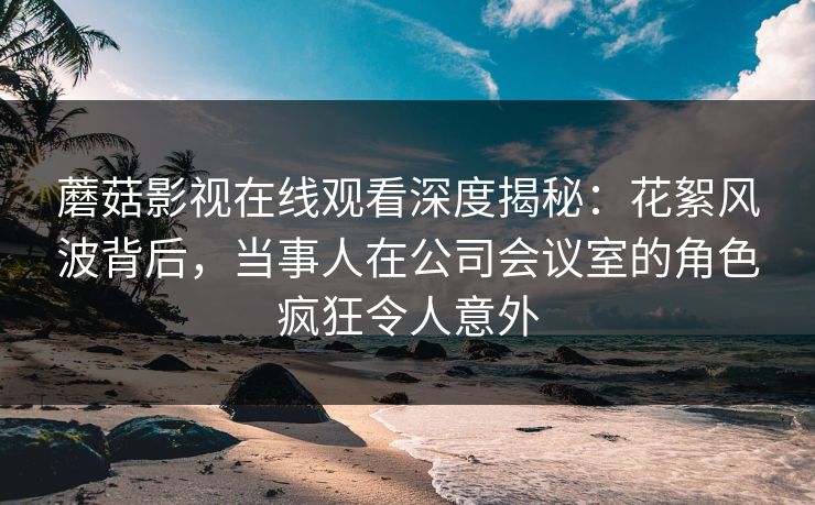 蘑菇影视在线观看深度揭秘：花絮风波背后，当事人在公司会议室的角色疯狂令人意外