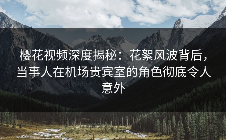 樱花视频深度揭秘：花絮风波背后，当事人在机场贵宾室的角色彻底令人意外