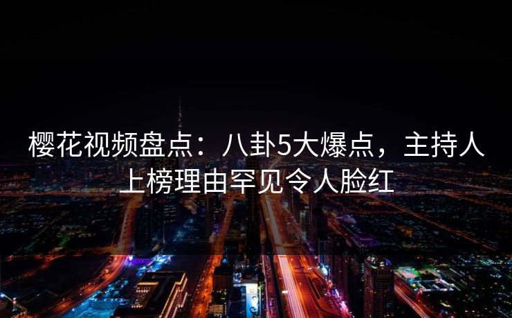 樱花视频盘点：八卦5大爆点，主持人上榜理由罕见令人脸红