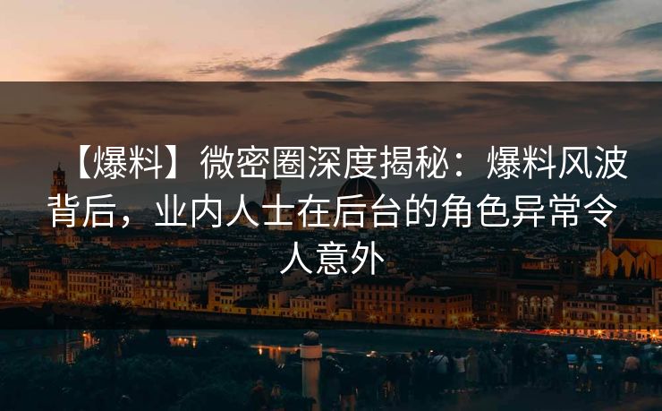 【爆料】微密圈深度揭秘：爆料风波背后，业内人士在后台的角色异常令人意外