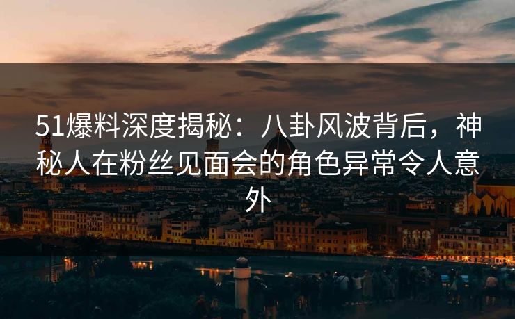 51爆料深度揭秘：八卦风波背后，神秘人在粉丝见面会的角色异常令人意外