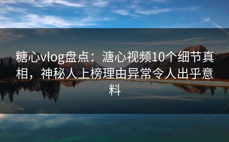 糖心vlog盘点：溏心视频10个细节真相，神秘人上榜理由异常令人出乎意料