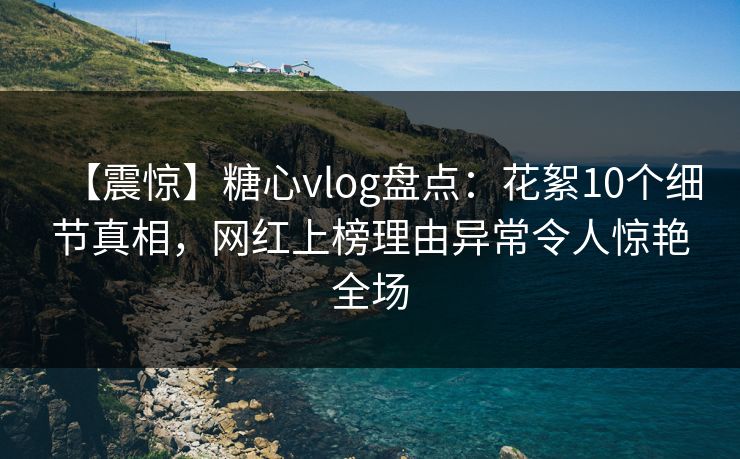【震惊】糖心vlog盘点：花絮10个细节真相，网红上榜理由异常令人惊艳全场