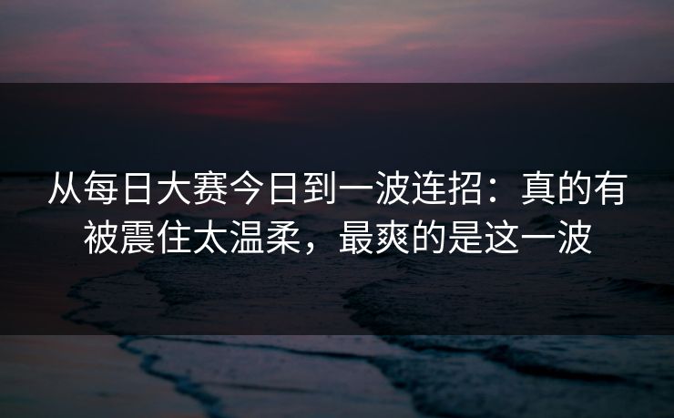 从每日大赛今日到一波连招:真的有被震住太温柔,最爽的是这一波 从每日大赛今日到一波连招:真的有被震住太温柔,最爽的是这一波