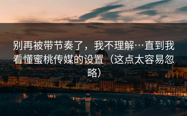 别再被带节奏了，我不理解…直到我看懂蜜桃传媒的设置（这点太容易忽略）
